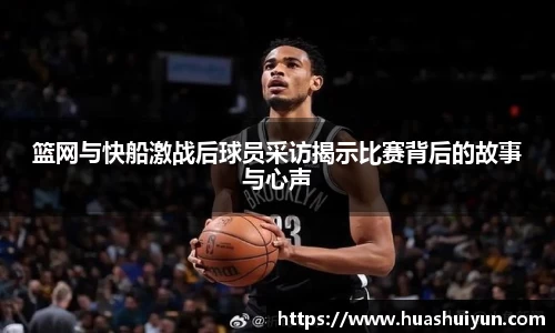篮网与快船激战后球员采访揭示比赛背后的故事与心声